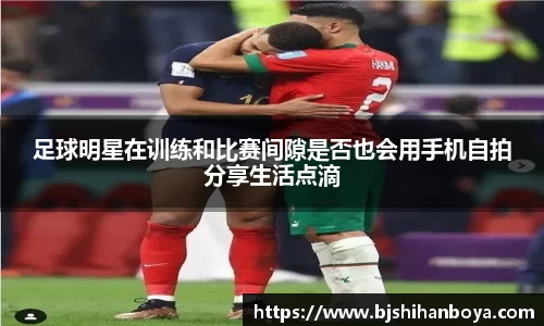 足球明星在训练和比赛间隙是否也会用手机自拍分享生活点滴
