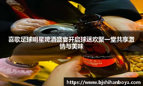 喜歌足球明星啤酒盛宴开启球迷欢聚一堂共享激情与美味